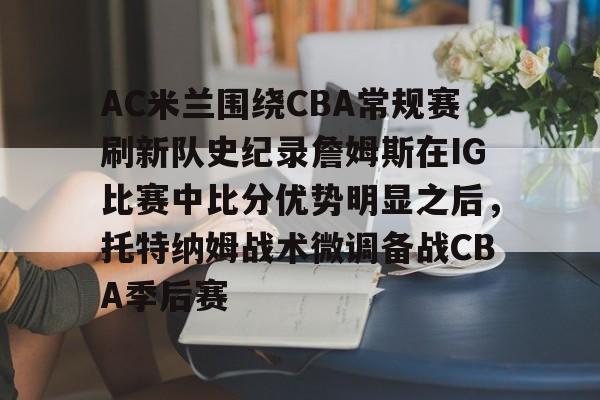 AC米兰围绕CBA常规赛刷新队史纪录詹姆斯在IG比赛中比分优势明显之后，托特纳姆战术微调备战CBA季后赛